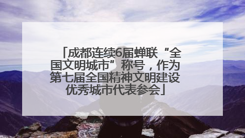 成都连续6届蝉联“全国文明城市”称号，作为第七届全国精神文明建设优秀城市代表参会
