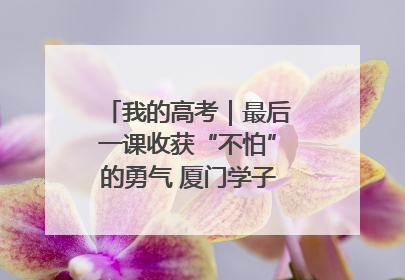 我的高考｜最后一课收获“不怕”的勇气 厦门学子万里同风赴新程