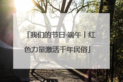 我们的节日·端午丨红色力量激活千年民俗