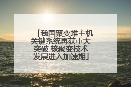 我国聚变堆主机关键系统再获重大突破 核聚变技术发展进入加速期