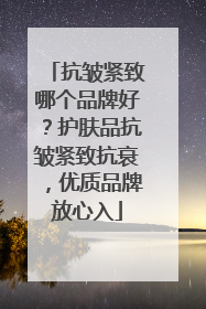 抗皱紧致哪个品牌好？护肤品抗皱紧致抗衰，优质品牌放心入