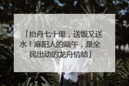 抬舟七十里，送饭又送水！麻阳人的端午，是全民出动的龙舟情结