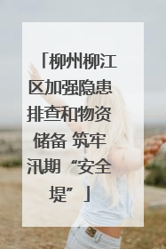 柳州柳江区加强隐患排查和物资储备 筑牢汛期“安全堤”