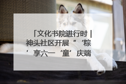 文化书院进行时｜神头社区开展“‘粽’享六一‘童’庆端午”主题系列活动