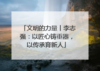 文明的力量丨李志强：以匠心铸重器，以传承育新人