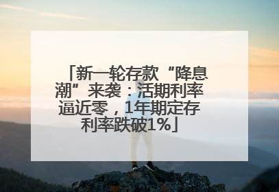新一轮存款“降息潮”来袭：活期利率逼近零，1年期定存利率跌破1%