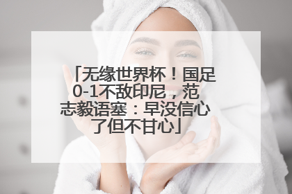 无缘世界杯！国足0-1不敌印尼，范志毅语塞：早没信心了但不甘心