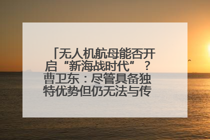 无人机航母能否开启“新海战时代”？曹卫东：尽管具备独特优势但仍无法与传统航母相提并论