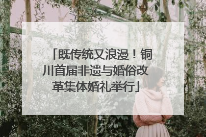 既传统又浪漫！铜川首届非遗与婚俗改革集体婚礼举行