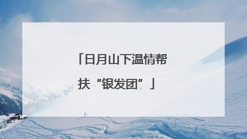 日月山下温情帮扶“银发团”