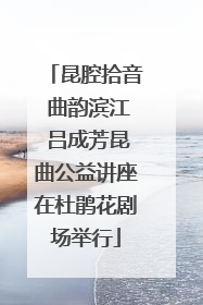 昆腔拾音 曲韵滨江 吕成芳昆曲公益讲座在杜鹃花剧场举行