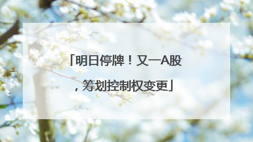 明日停牌！又一A股，筹划控制权变更