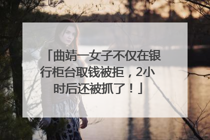 曲靖一女子不仅在银行柜台取钱被拒，2小时后还被抓了！