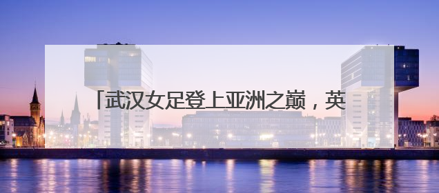 武汉女足登上亚洲之巅，英雄之城与铿锵玫瑰交相辉映