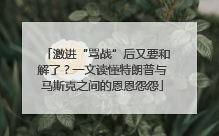 激进“骂战”后又要和解了？一文读懂特朗普与马斯克之间的恩恩怨怨