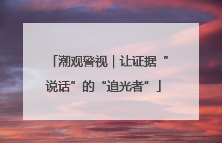 潮观警视｜让证据“说话”的“追光者”