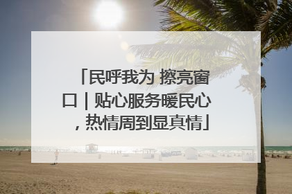 民呼我为 擦亮窗口｜贴心服务暖民心，热情周到显真情