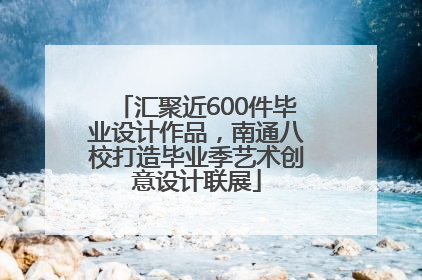 汇聚近600件毕业设计作品，南通八校打造毕业季艺术创意设计联展