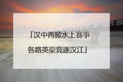 汉中再掀水上赛事 各路英豪竞逐汉江