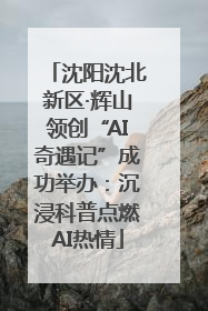 沈阳沈北新区·辉山领创“AI奇遇记”成功举办：沉浸科普点燃AI热情