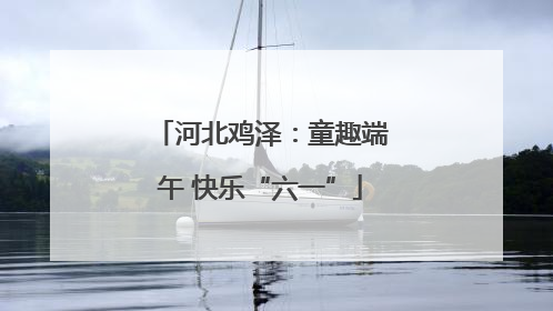 河北鸡泽：童趣端午 快乐“六一”