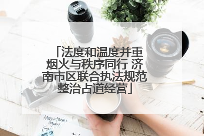 法度和温度并重 烟火与秩序同行 济南市区联合执法规范整治占道经营