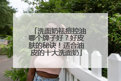 洗面奶祛痘控油哪个牌子好？好皮肤的秘诀！适合油皮的十大洗面奶