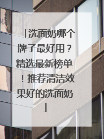 洗面奶哪个牌子最好用？精选最新榜单！推荐清洁效果好的洗面奶