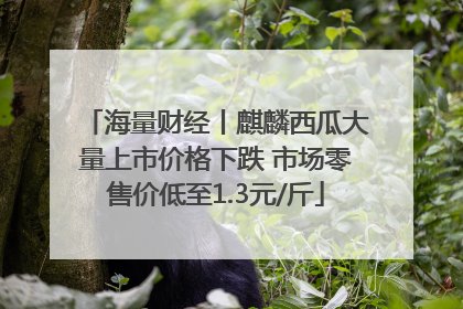 海量财经丨麒麟西瓜大量上市价格下跌 市场零售价低至1.3元/斤