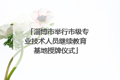 淄博市举行市级专业技术人员继续教育基地授牌仪式
