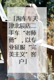 淘车车天津北辰店二手车“老师傅”，以专业征服“完美主义”客户