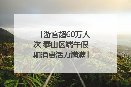 游客超60万人次 泰山区端午假期消费活力满满