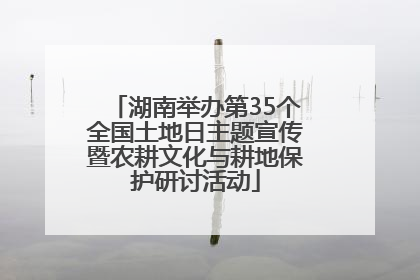 湖南举办第35个全国土地日主题宣传暨农耕文化与耕地保护研讨活动