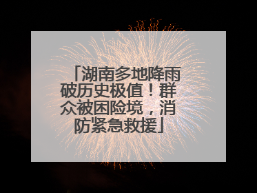湖南多地降雨破历史极值！群众被困险境，消防紧急救援