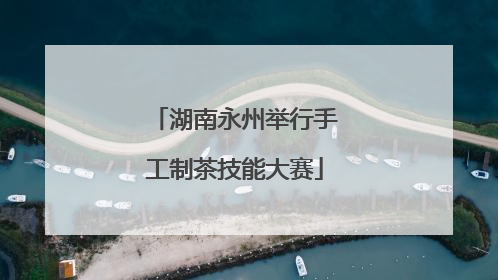 湖南永州举行手工制茶技能大赛