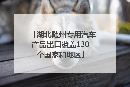 湖北随州专用汽车产品出口覆盖130个国家和地区