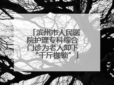 滨州市人民医院护理专科综合门诊为老人卸下“千斤枷锁”