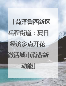 菏泽鲁西新区岳程街道：夏日经济多点开花 激活城市消费新动能