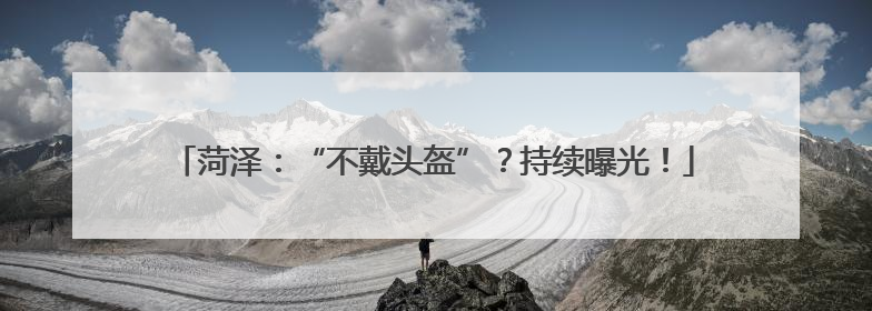 菏泽：“不戴头盔”？持续曝光！