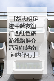 胡志明足迹中越友谊广西红色旅游线路推介活动在越南河内举行