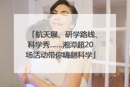 航天展、研学路线、科学秀……湘潭超20场活动带你嗨翻科学