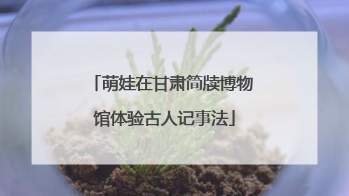 萌娃在甘肃简牍博物馆体验古人记事法