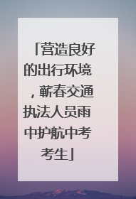 营造良好的出行环境，蕲春交通执法人员雨中护航中考考生