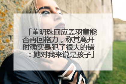 董明珠回应孟羽童能否再回格力，称其离开时确实是犯了很大的错：她对我来说是孩子