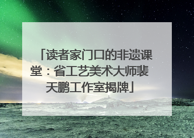 读者家门口的非遗课堂：省工艺美术大师裴天鹏工作室揭牌