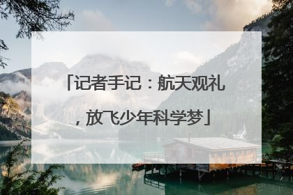 记者手记：航天观礼，放飞少年科学梦