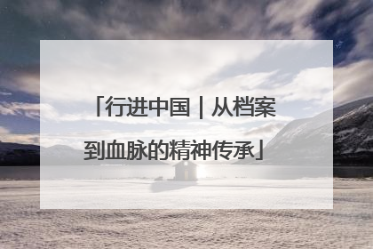 行进中国｜从档案到血脉的精神传承