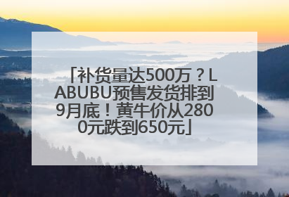 补货量达500万？LABUBU预售发货排到9月底！黄牛价从2800元跌到650元