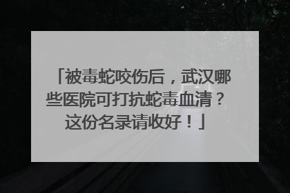 被毒蛇咬伤后，武汉哪些医院可打抗蛇毒血清？这份名录请收好！