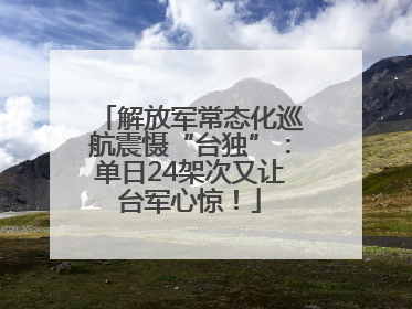 解放军常态化巡航震慑“台独”：单日24架次又让台军心惊！